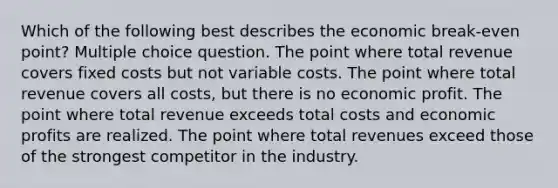 Which of the following best describes the economic break-even point? Multiple choice question. The point where total revenue covers fixed costs but not variable costs. The point where total revenue covers all costs, but there is no economic profit. The point where total revenue exceeds total costs and economic profits are realized. The point where total revenues exceed those of the strongest competitor in the industry.