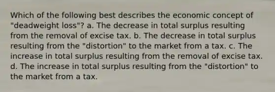 Which of the following best describes the economic concept of "deadweight loss"? a. The decrease in total surplus resulting from the removal of excise tax. b. The decrease in total surplus resulting from the "distortion" to the market from a tax. c. The increase in total surplus resulting from the removal of excise tax. d. The increase in total surplus resulting from the "distortion" to the market from a tax.