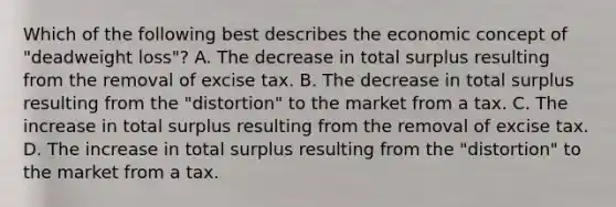 Which of the following best describes the economic concept of "deadweight loss"? A. The decrease in total surplus resulting from the removal of excise tax. B. The decrease in total surplus resulting from the "distortion" to the market from a tax. C. The increase in total surplus resulting from the removal of excise tax. D. The increase in total surplus resulting from the "distortion" to the market from a tax.