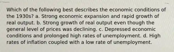 Which of the following best describes the economic conditions of the 1930s? a. Strong economic expansion and rapid growth of real output. b. Strong growth of real output even though the general level of prices was declining. c. Depressed economic conditions and prolonged high rates of unemployment. d. High rates of inflation coupled with a low rate of unemployment.