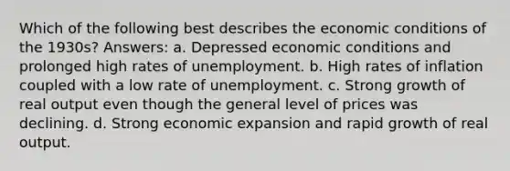 Which of the following best describes the economic conditions of the 1930s? Answers: a. Depressed economic conditions and prolonged high rates of unemployment. b. High rates of inflation coupled with a low rate of unemployment. c. Strong growth of real output even though the general level of prices was declining. d. Strong economic expansion and rapid growth of real output.