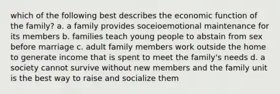 which of the following best describes the economic function of the family? a. a family provides soceioemotional maintenance for its members b. families teach young people to abstain from sex before marriage c. adult family members work outside the home to generate income that is spent to meet the family's needs d. a society cannot survive without new members and the family unit is the best way to raise and socialize them