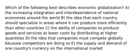 Which of the following best describes economic globalization? A) the increasing integration and interdependence of national economies around the world B) the idea that each country should specialize in areas where it can produce more efficiently than other countries C) the ability of companies to produce goods and services at lower costs by distributing at higher quantities D) the idea that companies must compete globally because competitors are doing so E) the supply and demand of one country's currency on the international market