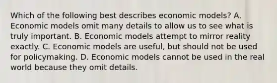 Which of the following best describes economic models? A. Economic models omit many details to allow us to see what is truly important. B. Economic models attempt to mirror reality exactly. C. Economic models are useful, but should not be used for policymaking. D. Economic models cannot be used in the real world because they omit details.