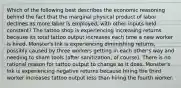 Which of the following best describes the economic reasoning behind the fact that the marginal physical product of labor declines as more labor is employed, with other inputs held constant? The tattoo shop is experiencing increasing returns because its total tattoo output increases each time a new worker is hired. Monster's Ink is experiencing diminishing returns, possibly caused by three workers getting in each other's way and needing to share tools (after sanitization, of course). There is no rational reason for tattoo output to change as it does. Monster's Ink is experiencing negative returns because hiring the third worker increases tattoo output less than hiring the fourth worker.