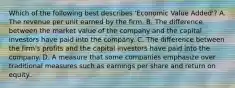 Which of the following best describes 'Economic Value Added'? A. The revenue per unit earned by the firm. B. The difference between the market value of the company and the capital investors have paid into the company. C. The difference between the firm's profits and the capital investors have paid into the company. D. A measure that some companies emphasize over traditional measures such as earnings per share and return on equity.