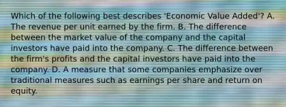 Which of the following best describes 'Economic Value Added'? A. The revenue per unit earned by the firm. B. The difference between the market value of the company and the capital investors have paid into the company. C. The difference between the firm's profits and the capital investors have paid into the company. D. A measure that some companies emphasize over traditional measures such as earnings per share and return on equity.