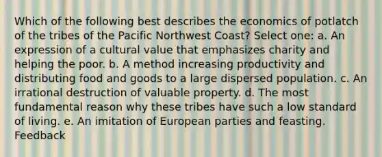 Which of the following best describes the economics of potlatch of the tribes of the Pacific Northwest Coast? Select one: a. An expression of a cultural value that emphasizes charity and helping the poor. b. A method increasing productivity and distributing food and goods to a large dispersed population. c. An irrational destruction of valuable property. d. The most fundamental reason why these tribes have such a low standard of living. e. An imitation of European parties and feasting. Feedback