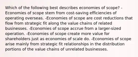 Which of the following best describes economies of scope? -Economies of scope stem from cost-saving efficiencies of operating overseas. -Economies of scope are cost reductions that flow from strategic fit along the value chains of related businesses. -Economies of scope accrue from a larger-sized operation. -Economies of scope create more value for shareholders just as economies of scale do. -Economies of scope arise mainly from strategic fit relationships in the distribution portions of the value chains of unrelated businesses.