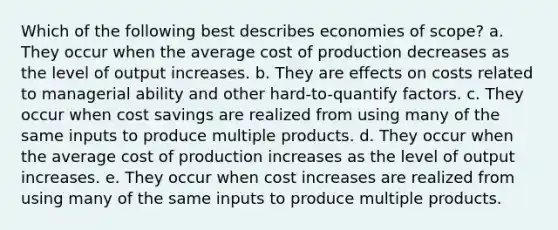 Which of the following best describes economies of scope? a. They occur when the average cost of production decreases as the level of output increases. b. They are effects on costs related to managerial ability and other hard-to-quantify factors. c. They occur when cost savings are realized from using many of the same inputs to produce multiple products. d. They occur when the average cost of production increases as the level of output increases. e. They occur when cost increases are realized from using many of the same inputs to produce multiple products.