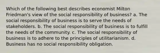 Which of the following best describes economist Milton Friedman's view of the social responsibility of business? a. The social responsibility of business is to serve the needs of stakeholders. b. The social responsibility of business is to fulfill the needs of the community. c. The social responsibility of business is to adhere to the principles of utilitarianism. d. Business has no social responsibility obligation.