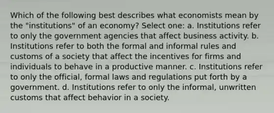 Which of the following best describes what economists mean by the "institutions" of an economy? Select one: a. Institutions refer to only the government agencies that affect business activity. b. Institutions refer to both the formal and informal rules and customs of a society that affect the incentives for firms and individuals to behave in a productive manner. c. Institutions refer to only the official, formal laws and regulations put forth by a government. d. Institutions refer to only the informal, unwritten customs that affect behavior in a society.