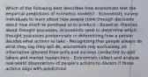 Which of the following best describes how economists test the empirical predictions of economic models? - Economists survey individuals to learn about how people think through decisions about how much to purchase or to produce - Based on theories about thought processes, economists seek to determine which thought processes predominate in determining how a person decides what actions to take - Recognizing that people always do what they say they will do, economists rely exclusively on information gleaned from polls and surveys conducted by poll takers and market researchers - Economists collect and analyze real-world observations of people's actions to discern if those actions align with predictions