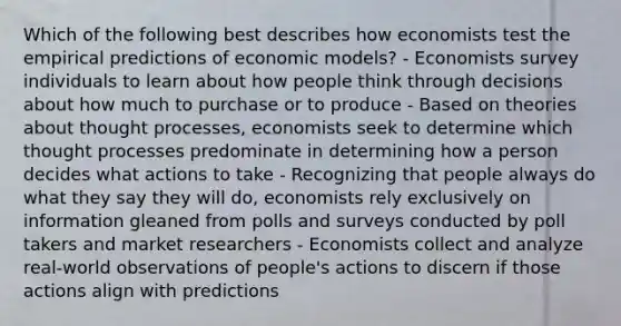 Which of the following best describes how economists test the empirical predictions of economic models? - Economists survey individuals to learn about how people think through decisions about how much to purchase or to produce - Based on theories about thought processes, economists seek to determine which thought processes predominate in determining how a person decides what actions to take - Recognizing that people always do what they say they will do, economists rely exclusively on information gleaned from polls and surveys conducted by poll takers and market researchers - Economists collect and analyze real-world observations of people's actions to discern if those actions align with predictions