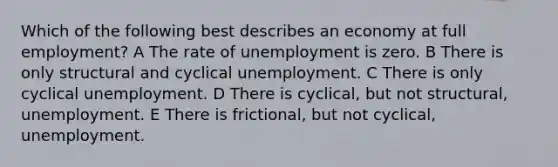 Which of the following best describes an economy at full employment? A The rate of unemployment is zero. B There is only structural and cyclical unemployment. C There is only cyclical unemployment. D There is cyclical, but not structural, unemployment. E There is frictional, but not cyclical, unemployment.