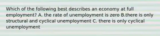 Which of the following best describes an economy at full employment? A. the rate of unemployment is zero B.there is only structural and cyclical unemployment C. there is only cyclical unemployment