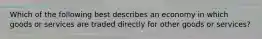 Which of the following best describes an economy in which goods or services are traded directly for other goods or services?