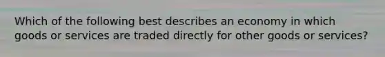 Which of the following best describes an economy in which goods or services are traded directly for other goods or services?