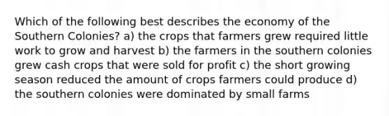 Which of the following best describes the economy of the Southern Colonies? a) the crops that farmers grew required little work to grow and harvest b) the farmers in the southern colonies grew cash crops that were sold for profit c) the short growing season reduced the amount of crops farmers could produce d) the southern colonies were dominated by small farms