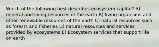 Which of the following best describes ecosystem capital? A) mineral and living resources of the earth B) living organisms and other renewable resources of the earth C) <a href='https://www.questionai.com/knowledge/k6l1d2KrZr-natural-resources' class='anchor-knowledge'>natural resources</a> such as forests and fisheries D) natural resources and services provided by ecosystems E) Ecosystem services that support life on earth