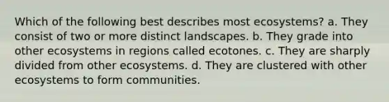 Which of the following best describes most ecosystems? a. They consist of two or more distinct landscapes. b. They grade into other ecosystems in regions called ecotones. c. They are sharply divided from other ecosystems. d. They are clustered with other ecosystems to form communities.