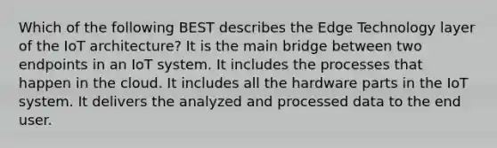 Which of the following BEST describes the Edge Technology layer of the IoT architecture? It is the main bridge between two endpoints in an IoT system. It includes the processes that happen in the cloud. It includes all the hardware parts in the IoT system. It delivers the analyzed and processed data to the end user.