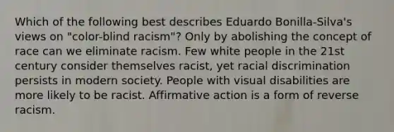 Which of the following best describes Eduardo Bonilla-Silva's views on "color-blind racism"? Only by abolishing the concept of race can we eliminate racism. Few white people in the 21st century consider themselves racist, yet racial discrimination persists in modern society. People with visual disabilities are more likely to be racist. Affirmative action is a form of reverse racism.