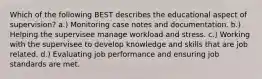 Which of the following BEST describes the educational aspect of supervision? a.) Monitoring case notes and documentation. b.) Helping the supervisee manage workload and stress. c.) Working with the supervisee to develop knowledge and skills that are job related. d.) Evaluating job performance and ensuring job standards are met.