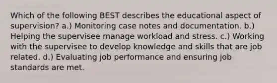 Which of the following BEST describes the educational aspect of supervision? a.) Monitoring case notes and documentation. b.) Helping the supervisee manage workload and stress. c.) Working with the supervisee to develop knowledge and skills that are job related. d.) Evaluating job performance and ensuring job standards are met.