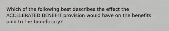 Which of the following best describes the effect the ACCELERATED BENEFIT provision would have on the benefits paid to the beneficiary?