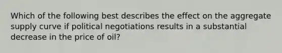 Which of the following best describes the effect on the aggregate supply curve if political negotiations results in a substantial decrease in the price of oil?