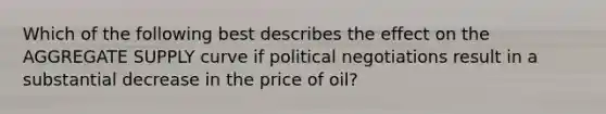 Which of the following best describes the effect on the AGGREGATE SUPPLY curve if political negotiations result in a substantial decrease in the price of oil?