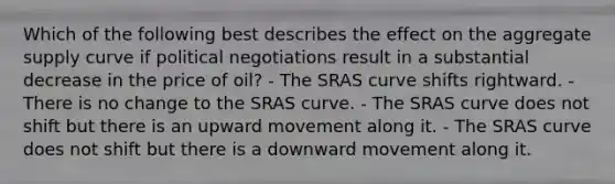 Which of the following best describes the effect on the aggregate supply curve if political negotiations result in a substantial decrease in the price of oil? - The SRAS curve shifts rightward. - There is no change to the SRAS curve. - The SRAS curve does not shift but there is an upward movement along it. - The SRAS curve does not shift but there is a downward movement along it.