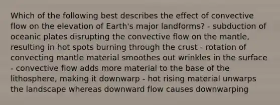 Which of the following best describes the effect of convective flow on the elevation of Earth's major landforms? - subduction of oceanic plates disrupting the convective flow on <a href='https://www.questionai.com/knowledge/kHR4HOnNY8-the-mantle' class='anchor-knowledge'>the mantle</a>, resulting in hot spots burning through <a href='https://www.questionai.com/knowledge/karSwUsNbl-the-crust' class='anchor-knowledge'>the crust</a> - rotation of convecting mantle material smoothes out wrinkles in the surface - convective flow adds more material to the base of the lithosphere, making it downwarp - hot rising material unwarps the landscape whereas downward flow causes downwarping