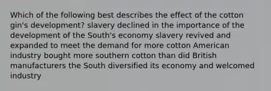 Which of the following best describes the effect of the cotton gin's development? slavery declined in the importance of the development of the South's economy slavery revived and expanded to meet the demand for more cotton American industry bought more southern cotton than did British manufacturers the South diversified its economy and welcomed industry