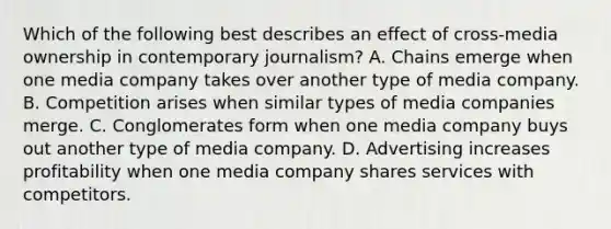 Which of the following best describes an effect of cross-media ownership in contemporary journalism? A. Chains emerge when one media company takes over another type of media company. B. Competition arises when similar types of media companies merge. C. Conglomerates form when one media company buys out another type of media company. D. Advertising increases profitability when one media company shares services with competitors.