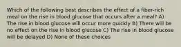 Which of the following best describes the effect of a fiber-rich meal on the rise in blood glucose that occurs after a meal? A) The rise in blood glucose will occur more quickly B) There will be no effect on the rise in blood glucose C) The rise in blood glucose will be delayed D) None of these choices