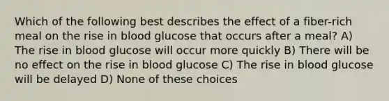 Which of the following best describes the effect of a fiber-rich meal on the rise in blood glucose that occurs after a meal? A) The rise in blood glucose will occur more quickly B) There will be no effect on the rise in blood glucose C) The rise in blood glucose will be delayed D) None of these choices