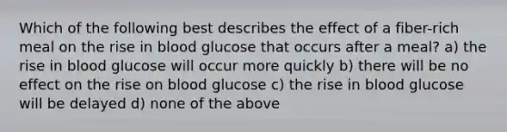 Which of the following best describes the effect of a fiber-rich meal on the rise in blood glucose that occurs after a meal? a) the rise in blood glucose will occur more quickly b) there will be no effect on the rise on blood glucose c) the rise in blood glucose will be delayed d) none of the above