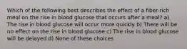 Which of the following best describes the effect of a fiber-rich meal on the rise in blood glucose that occurs after a meal? a) The rise in blood glucose will occur more quickly b) There will be no effect on the rise in blood glucose c) The rise in blood glucose will be delayed d) None of these choices