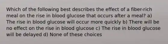 Which of the following best describes the effect of a fiber-rich meal on the rise in blood glucose that occurs after a meal? a) The rise in blood glucose will occur more quickly b) There will be no effect on the rise in blood glucose c) The rise in blood glucose will be delayed d) None of these choices