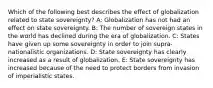 Which of the following best describes the effect of globalization related to state sovereignty? A: Globalization has not had an effect on state sovereignty. B: The number of sovereign states in the world has declined during the era of globalization. C: States have given up some sovereignty in order to join supra-nationalistic organizations. D: State sovereignty has clearly increased as a result of globalization. E: State sovereignty has increased because of the need to protect borders from invasion of imperialistic states.