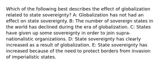 Which of the following best describes the effect of globalization related to state sovereignty? A: Globalization has not had an effect on state sovereignty. B: The number of sovereign states in the world has declined during the era of globalization. C: States have given up some sovereignty in order to join supra-nationalistic organizations. D: State sovereignty has clearly increased as a result of globalization. E: State sovereignty has increased because of the need to protect borders from invasion of imperialistic states.