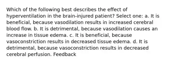 Which of the following best describes the effect of hyperventilation in the brain-injured patient? Select one: a. It is beneficial, because vasodilation results in increased cerebral blood flow. b. It is detrimental, because vasodilation causes an increase in tissue edema. c. It is beneficial, because vasoconstriction results in decreased tissue edema. d. It is detrimental, because vasoconstriction results in decreased cerebral perfusion. Feedback