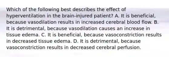 Which of the following best describes the effect of hyperventilation in the brain-injured patient? A. It is beneficial, because vasodilation results in increased cerebral blood flow. B. It is detrimental, because vasodilation causes an increase in tissue edema. C. It is beneficial, because vasoconstriction results in decreased tissue edema. D. It is detrimental, because vasoconstriction results in decreased cerebral perfusion.