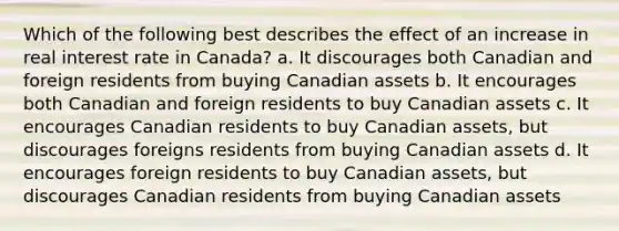 Which of the following best describes the effect of an increase in real interest rate in Canada? a. It discourages both Canadian and foreign residents from buying Canadian assets b. It encourages both Canadian and foreign residents to buy Canadian assets c. It encourages Canadian residents to buy Canadian assets, but discourages foreigns residents from buying Canadian assets d. It encourages foreign residents to buy Canadian assets, but discourages Canadian residents from buying Canadian assets