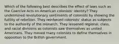 Which of the following best describes the effect of laws such as the Coercive Acts on American colonists' identity? They undermined revolutionary sentiments of colonists by showing the futility of rebellion. They reinforced colonists' status as subjects to the authority of the monarch. They lessened regional, class, and racial divisions as colonists saw themselves as united Americans. They moved many colonists to define themselves in opposition to the British government.