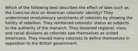 Which of the following best describes the effect of laws such as the Coercive Acts on American colonists' identity? They undermined revolutionary sentiments of colonists by showing the futility of rebellion. They reinforced colonists' status as subjects to the authority of the monarch. They lessened regional, class, and racial divisions as colonists saw themselves as united Americans. They moved many colonists to define themselves in opposition to the British government.