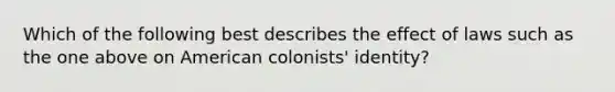 Which of the following best describes the effect of laws such as the one above on American colonists' identity?