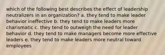 which of the following best describes the effect of leadership neutralizers in an organization? a. they tend to make leader behavior ineffective b. they tend to make leaders more charismatic c. they tend to outweigh the need for leader behavior d. they tend to make managers become more effective leaders e. they tend to make leaders more neutral toward employees